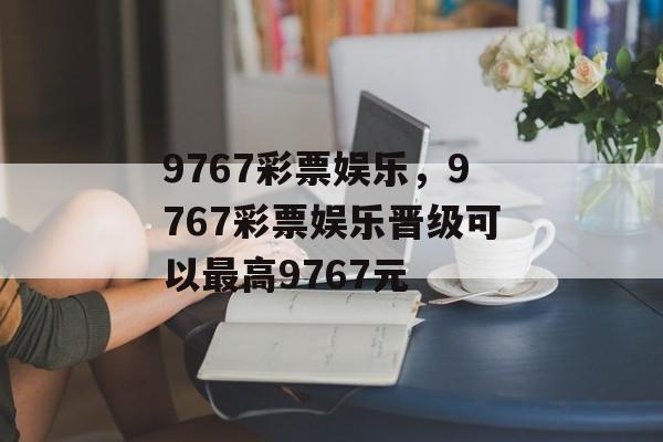 9767彩票娱乐，9767彩票娱乐晋级可以最高9767元