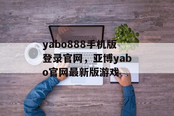 yabo888手机版登录官网，亚博yabo官网最新版游戏