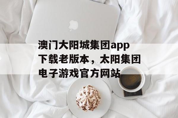 澳门大阳城集团app下载老版本，太阳集团电子游戏官方网站