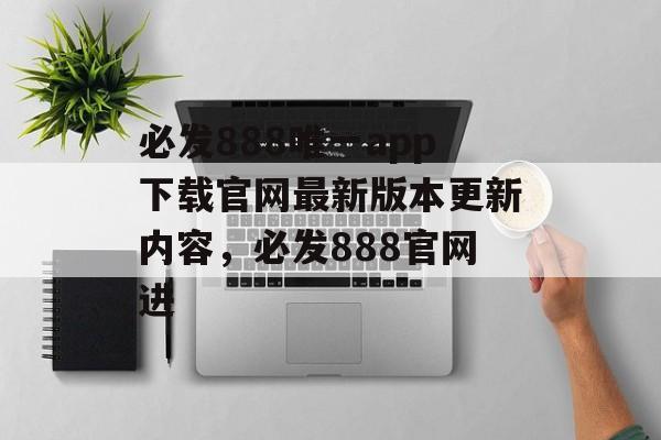 必发888唯一app下载官网最新版本更新内容，必发888官网进