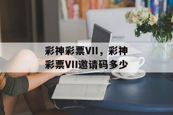 彩神彩票VII，彩神彩票VII邀请码多少