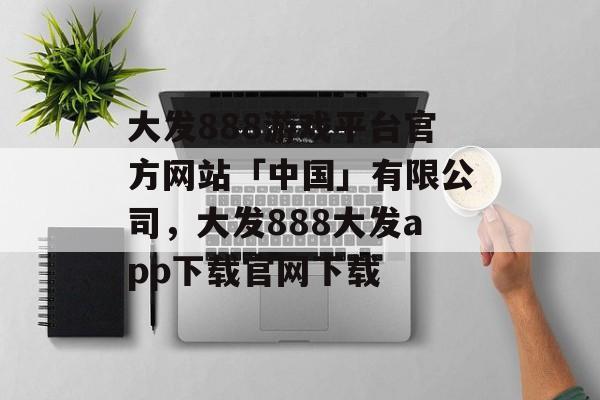 大发888游戏平台官方网站「中国」有限公司，大发888大发app下载官网下载