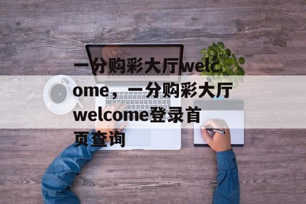 一分购彩大厅welcome，一分购彩大厅welcome登录首页查询